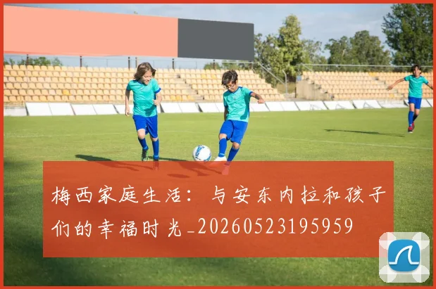 梅西家庭生活：与安东内拉和孩子们的幸福时光_20260523195959