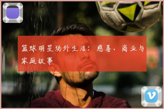 篮球明星场外生活:慈善、商业与家庭故事