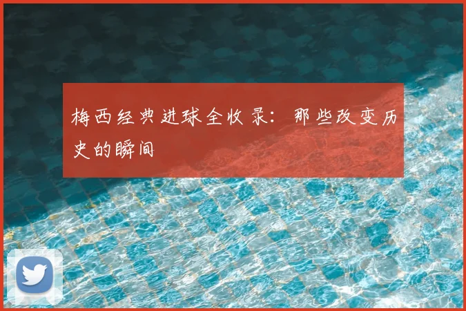 梅西经典进球全收录:那些改变历史的瞬间