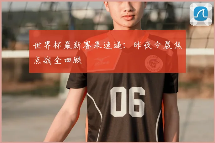 世界杯最新赛果速递：昨夜今晨焦点战全回顾