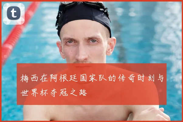 梅西在阿根廷国家队的传奇时刻与世界杯夺冠之路
