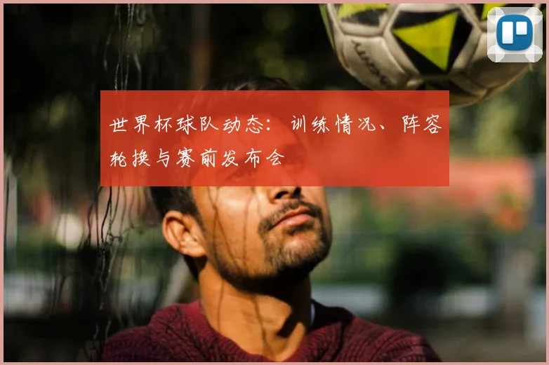 世界杯球队动态:训练情况、阵容轮换与赛前发布会