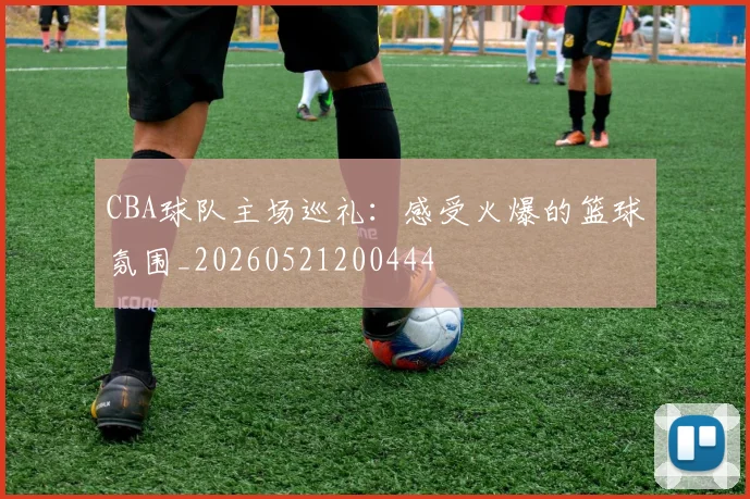 CBA球队主场巡礼：感受火爆的篮球氛围_20260521200444