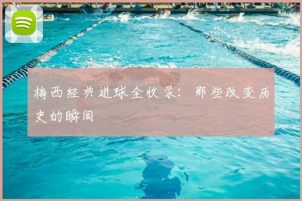 梅西经典进球全收录:那些改变历史的瞬间