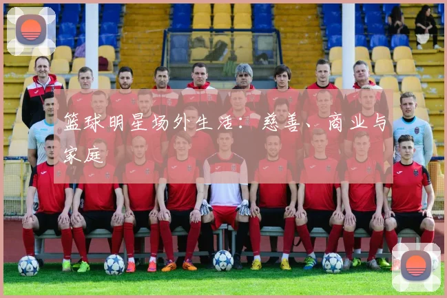 篮球明星场外生活：慈善、商业与家庭