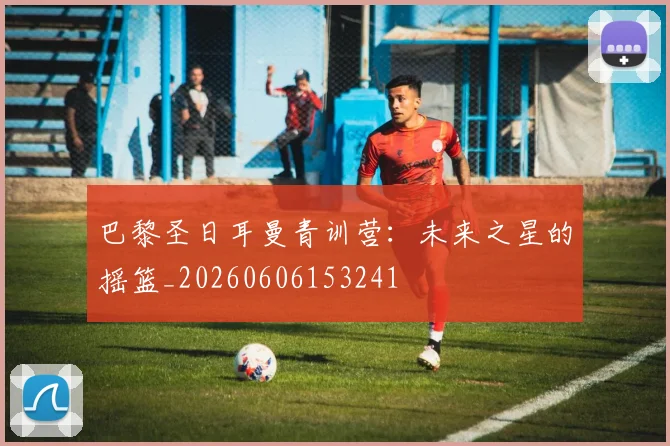 巴黎圣日耳曼青训营：未来之星的摇篮_20260606153241