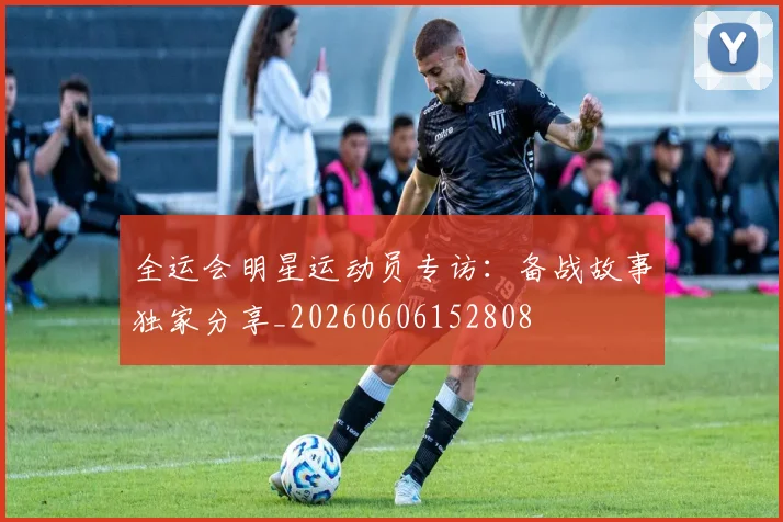全运会明星运动员专访:备战故事独家分享_20260606152808