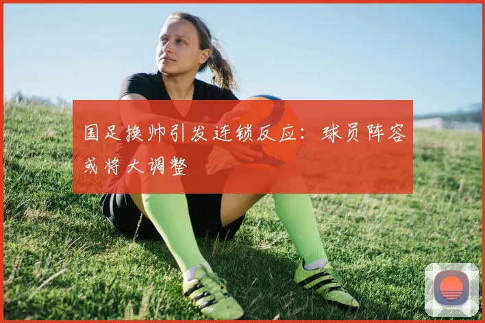 国足换帅引发连锁反应:球员阵容或将大调整