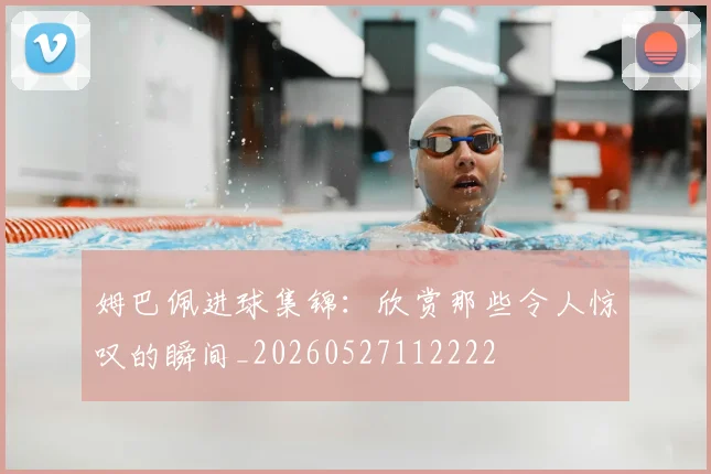 姆巴佩进球集锦：欣赏那些令人惊叹的瞬间_20260527112222