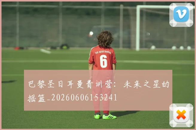 巴黎圣日耳曼青训营：未来之星的摇篮_20260606153241