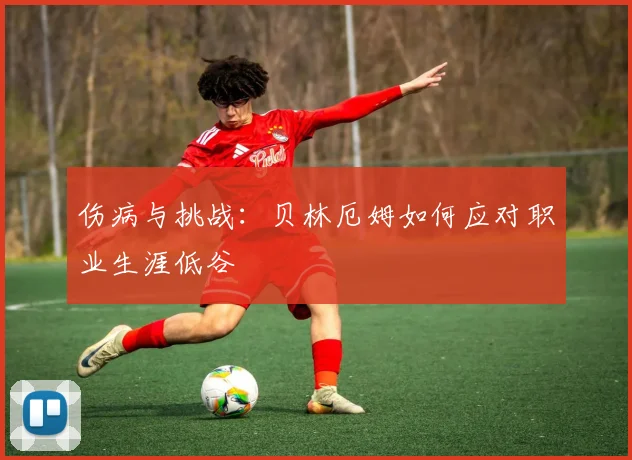 伤病与挑战：贝林厄姆如何应对职业生涯低谷