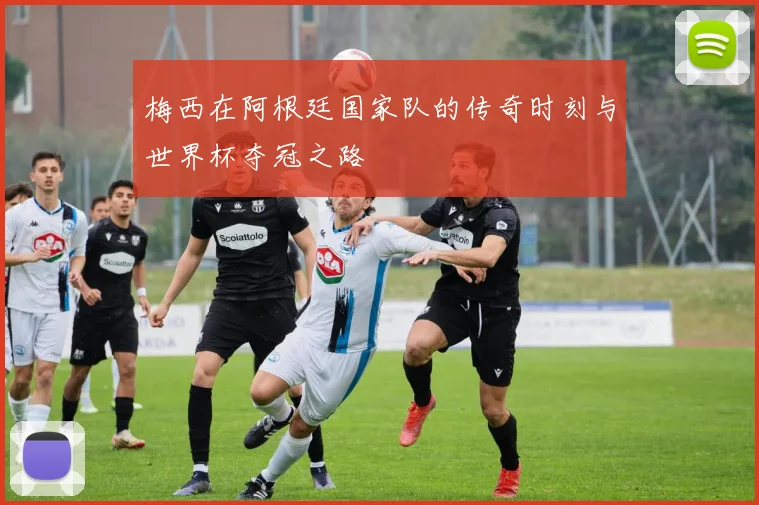 梅西在阿根廷国家队的传奇时刻与世界杯夺冠之路