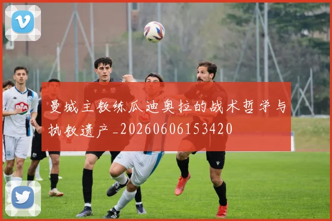 曼城主教练瓜迪奥拉的战术哲学与执教遗产_20260606153420