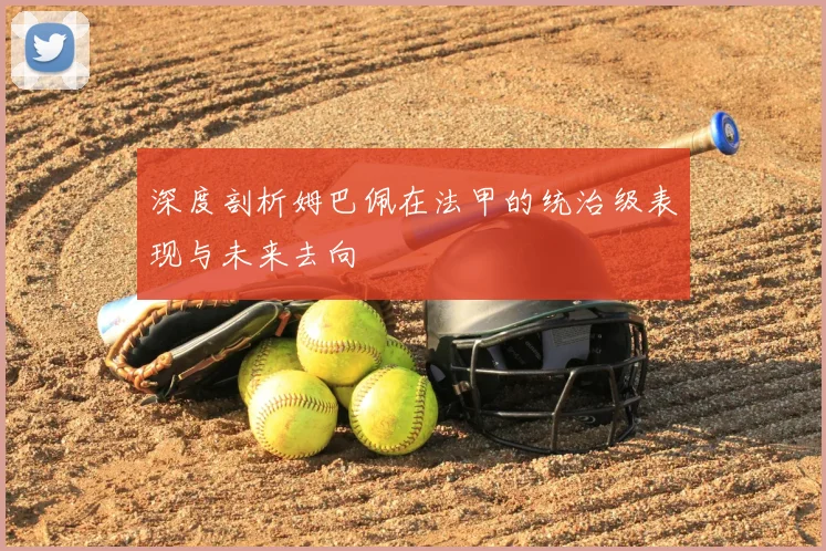 深度剖析姆巴佩在法甲的统治级表现与未来去向