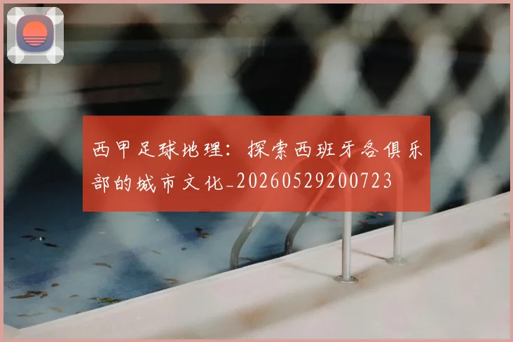西甲足球地理：探索西班牙各俱乐部的城市文化_20260529200723