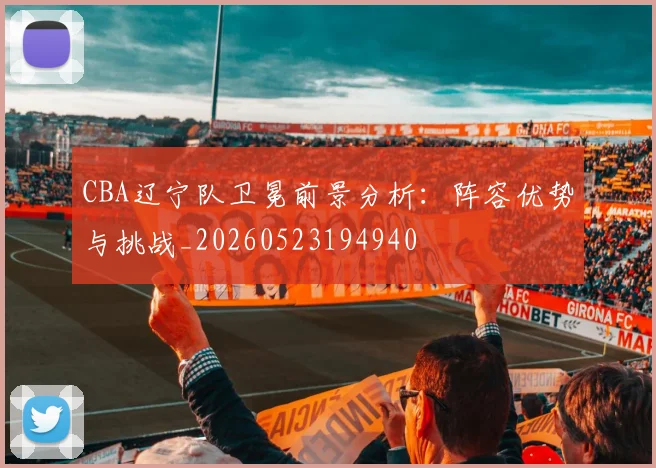 CBA辽宁队卫冕前景分析：阵容优势与挑战_20260523194940
