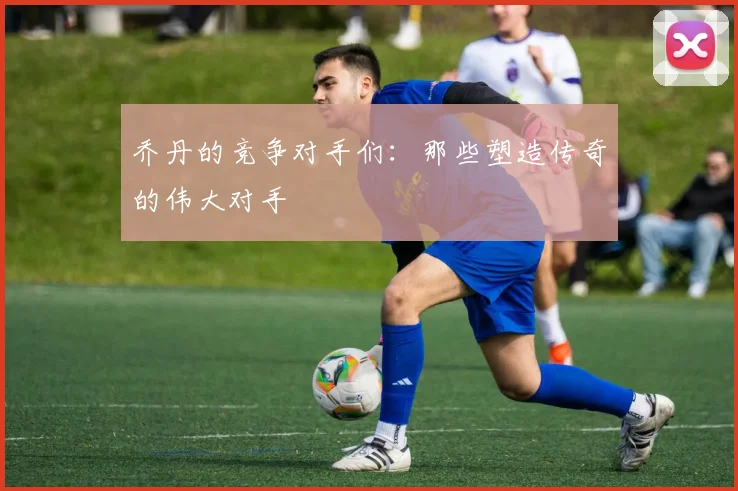 乔丹的竞争对手们：那些塑造传奇的伟大对手