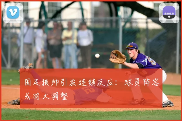 国足换帅引发连锁反应:球员阵容或将大调整