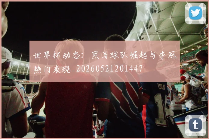 世界杯动态：黑马球队崛起与夺冠热门表现_20260521201447
