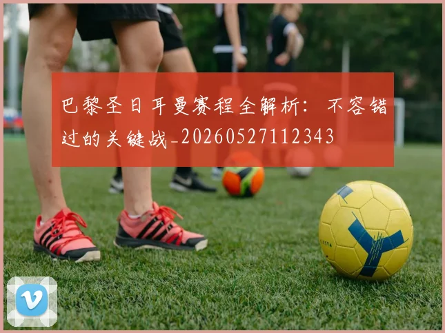 巴黎圣日耳曼赛程全解析：不容错过的关键战_20260527112343