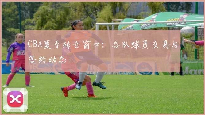 CBA夏季转会窗口:各队球员交易与签约动态