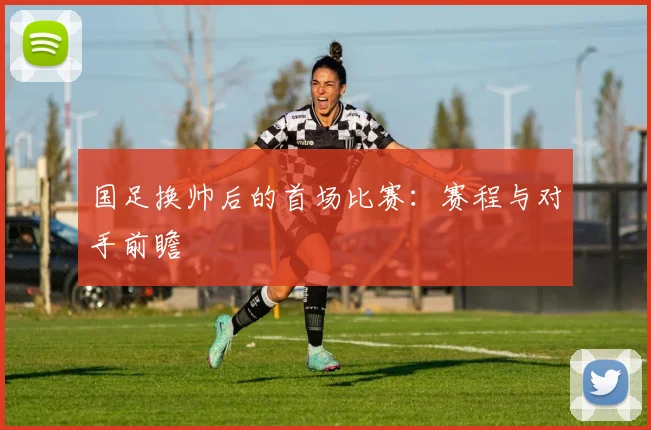 国足换帅后的首场比赛:赛程与对手前瞻