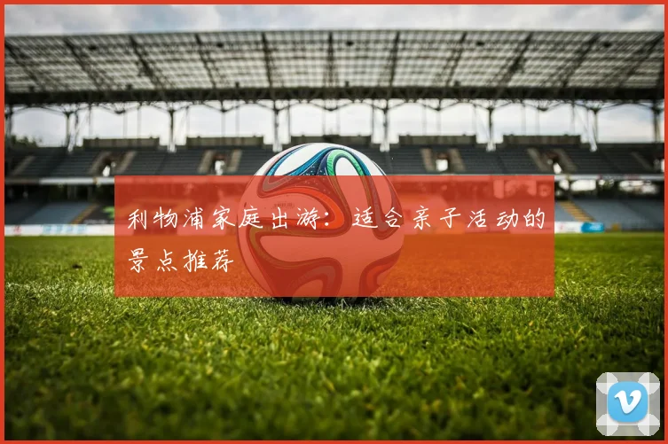 利物浦家庭出游：适合亲子活动的景点推荐