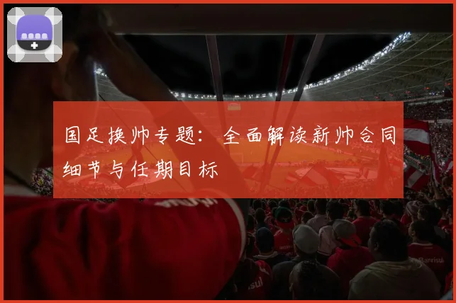 国足换帅专题：全面解读新帅合同细节与任期目标