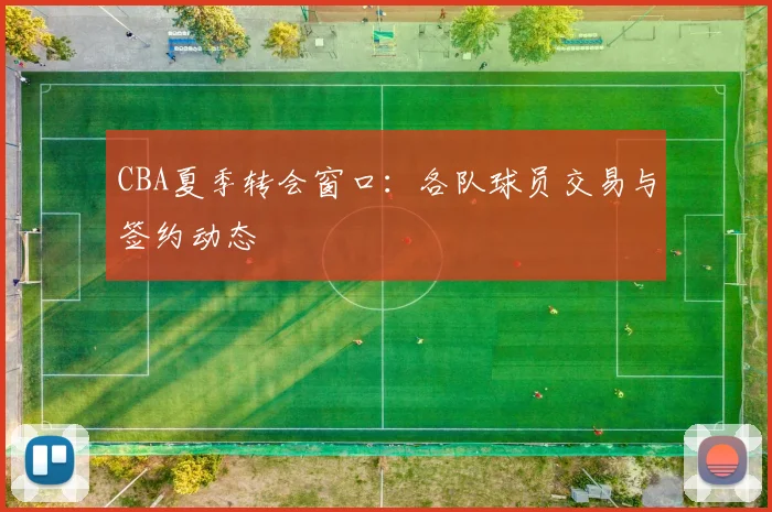 CBA夏季转会窗口:各队球员交易与签约动态