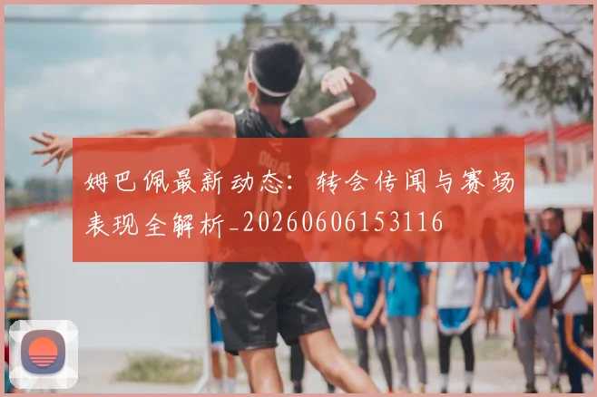 姆巴佩最新动态：转会传闻与赛场表现全解析_20260606153116
