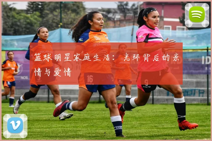 篮球明星家庭生活:光环背后的亲情与爱情